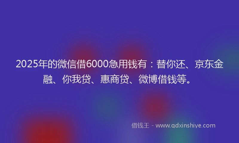 2025年的微信借6000急用钱有：替你还、京东金融、你我贷、惠商贷、微博借钱等。