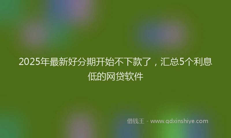 2025年最新好分期开始不下款了，汇总5个利息低的网贷软件