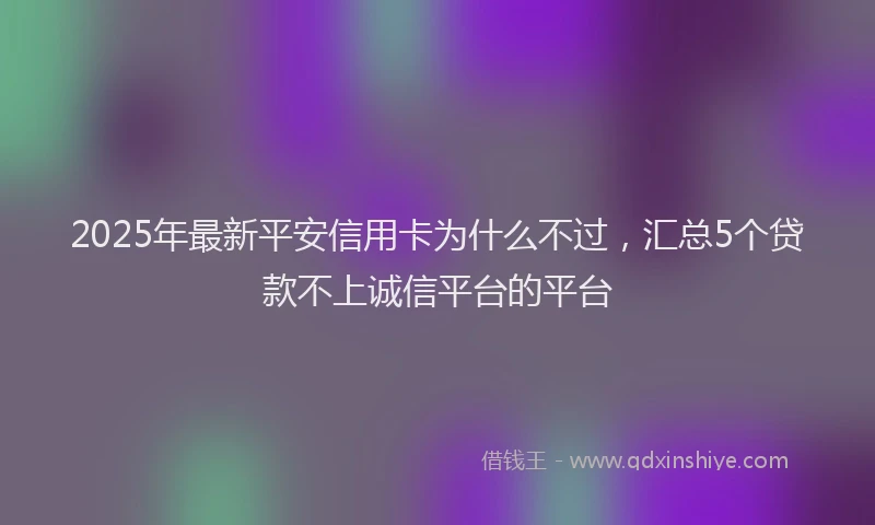 2025年最新平安信用卡为什么不过，汇总5个贷款不上诚信平台的平台