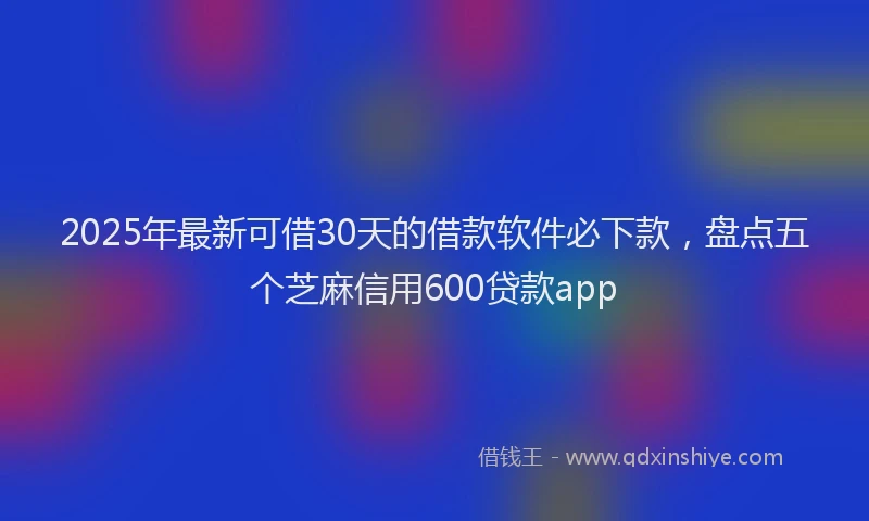 2025年最新可借30天的借款软件必下款，盘点五个芝麻信用600贷款app