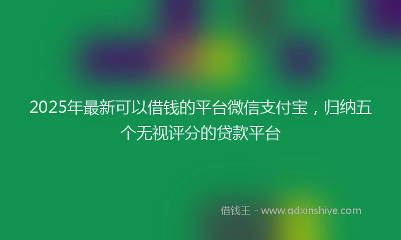 2025年最新可以借钱的平台微信支付宝，归纳五个无视评分的贷款平台