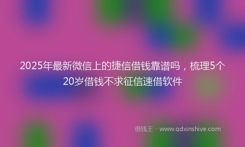 2025年最新微信上的捷信借钱靠谱吗，梳理5个20岁借钱不求征信速借软件