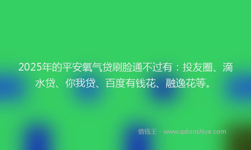 2025年的平安氧气贷刷脸通不过有：投友圈、滴水贷、你我贷、百度有钱花、融逸花等。