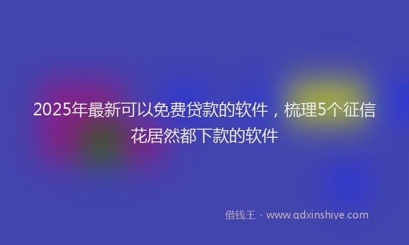 2025年最新可以免费贷款的软件，梳理5个征信花居然都下款的软件