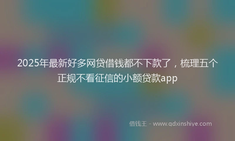 2025年最新好多网贷借钱都不下款了，梳理五个正规不看征信的小额贷款app