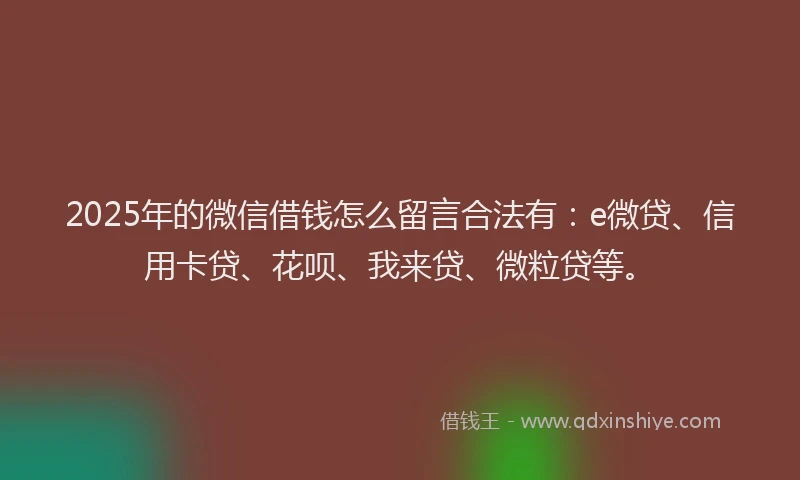 2025年的微信借钱怎么留言合法有：e微贷、信用卡贷、花呗、我来贷、微粒贷等。