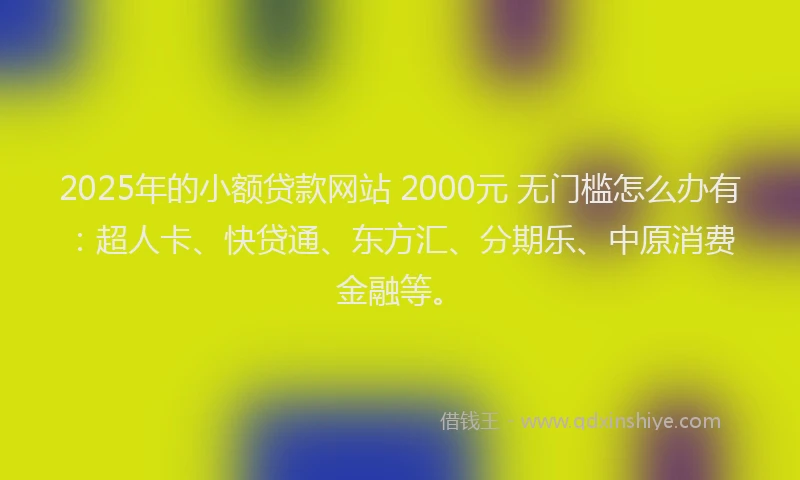 2025年的小额贷款网站 2000元 无门槛怎么办有：超人卡、快贷通、东方汇、分期乐、中原消费金融等。
