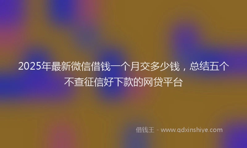 2025年最新微信借钱一个月交多少钱，总结五个不查征信好下款的网贷平台