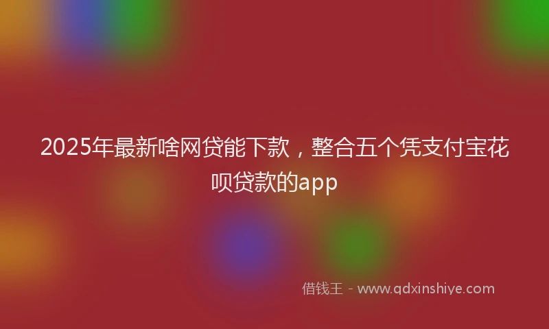 2025年最新啥网贷能下款，整合五个凭支付宝花呗贷款的app