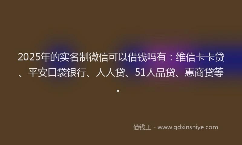 2025年的实名制微信可以借钱吗有：维信卡卡贷、平安口袋银行、人人贷、51人品贷、惠商贷等。