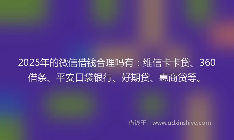 2025年的微信借钱合理吗有：维信卡卡贷、360借条、平安口袋银行、好期贷、惠商贷等。