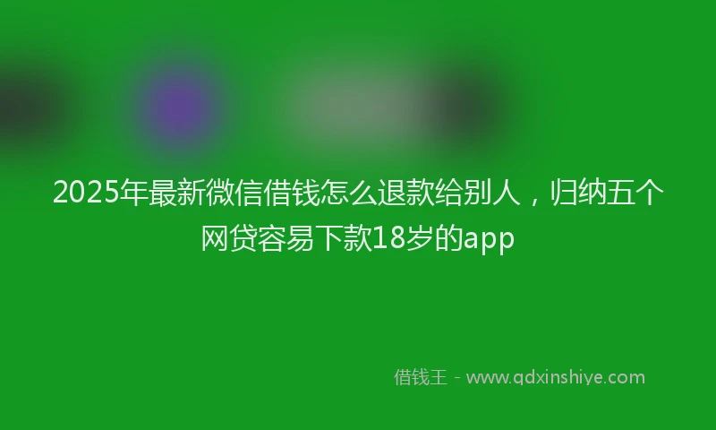 2025年最新微信借钱怎么退款给别人，归纳五个网贷容易下款18岁的app