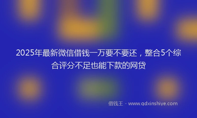2025年最新微信借钱一万要不要还，整合5个综合评分不足也能下款的网贷