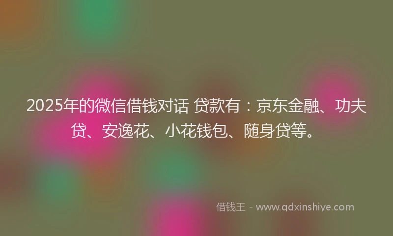 2025年的微信借钱对话 贷款有：京东金融、功夫贷、安逸花、小花钱包、随身贷等。