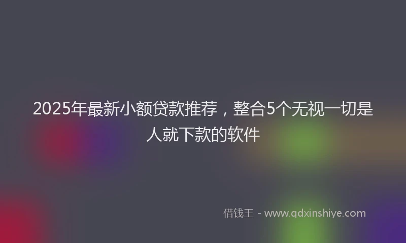 2025年最新小额贷款推荐，整合5个无视一切是人就下款的软件