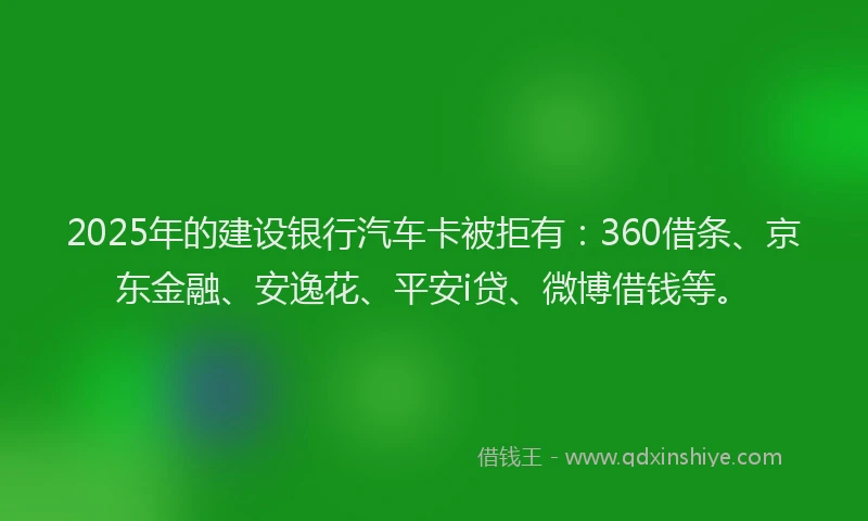 2025年的建设银行汽车卡被拒有：360借条、京东金融、安逸花、平安i贷、微博借钱等。