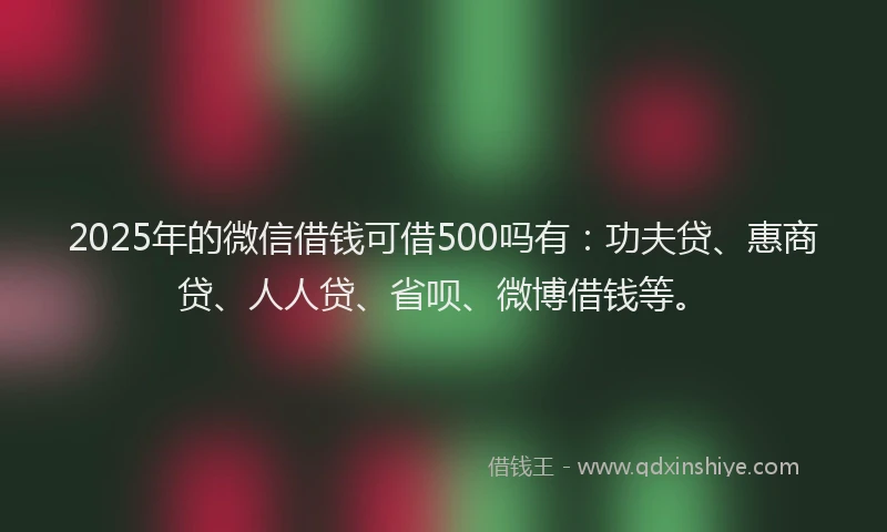 2025年的微信借钱可借500吗有：功夫贷、惠商贷、人人贷、省呗、微博借钱等。