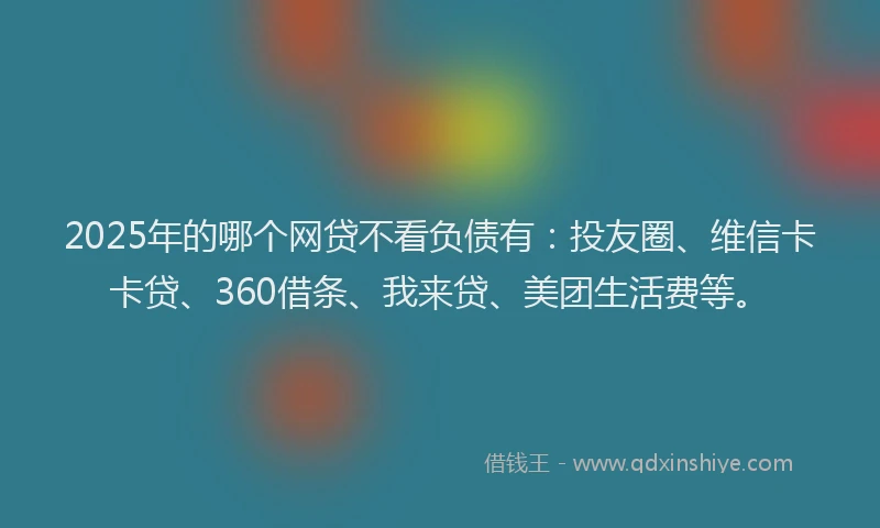 2025年的哪个网贷不看负债有：投友圈、维信卡卡贷、360借条、我来贷、美团生活费等。