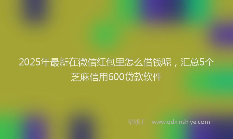 2025年最新在微信红包里怎么借钱呢，汇总5个芝麻信用600贷款软件