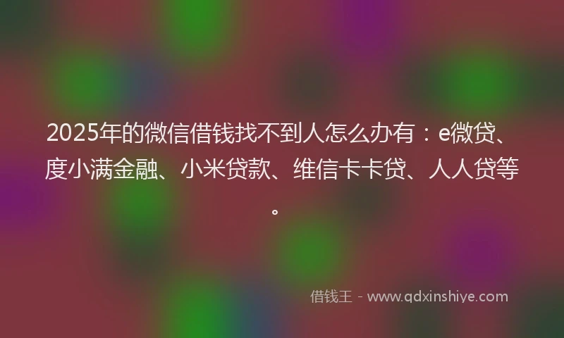 2025年的微信借钱找不到人怎么办有：e微贷、度小满金融、小米贷款、维信卡卡贷、人人贷等。