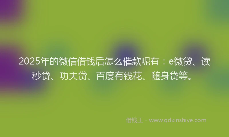 2025年的微信借钱后怎么催款呢有：e微贷、读秒贷、功夫贷、百度有钱花、随身贷等。