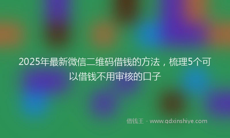 2025年最新微信二维码借钱的方法，梳理5个可以借钱不用审核的口子