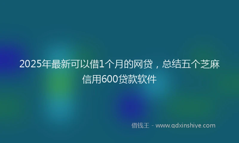 2025年最新可以借1个月的网贷，总结五个芝麻信用600贷款软件
