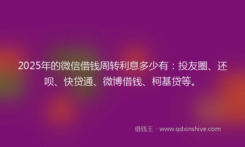 2025年的微信借钱周转利息多少有：投友圈、还呗、快贷通、微博借钱、柯基贷等。