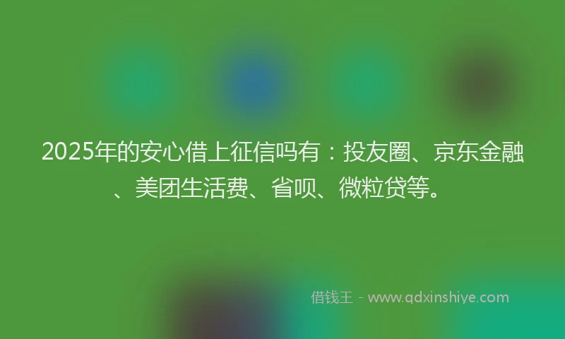 2025年的安心借上征信吗有：投友圈、京东金融、美团生活费、省呗、微粒贷等。