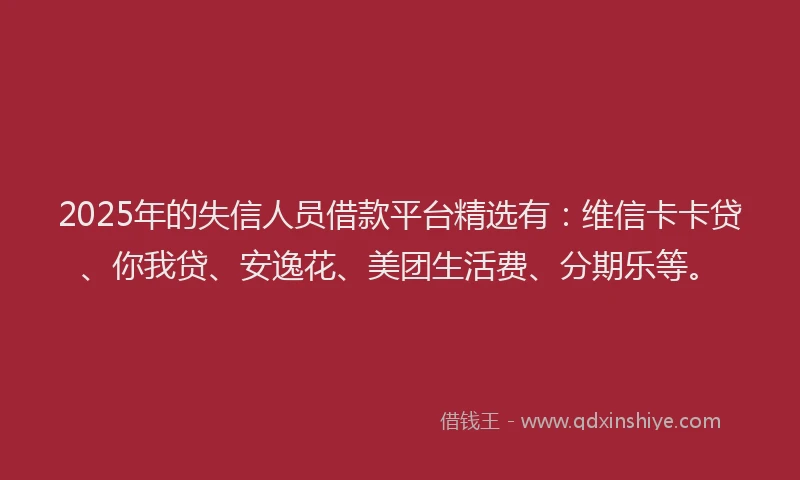 2025年的失信人员借款平台精选有：维信卡卡贷、你我贷、安逸花、美团生活费、分期乐等。