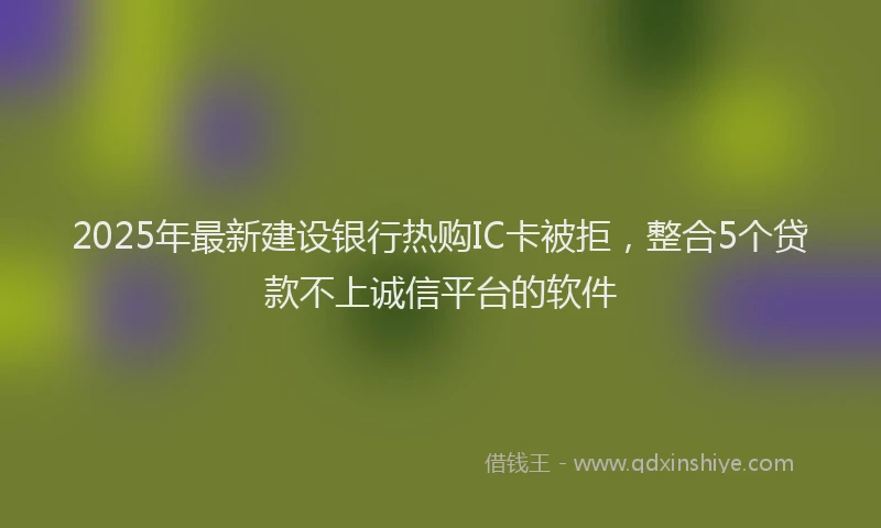 2025年最新建设银行热购IC卡被拒，整合5个贷款不上诚信平台的软件