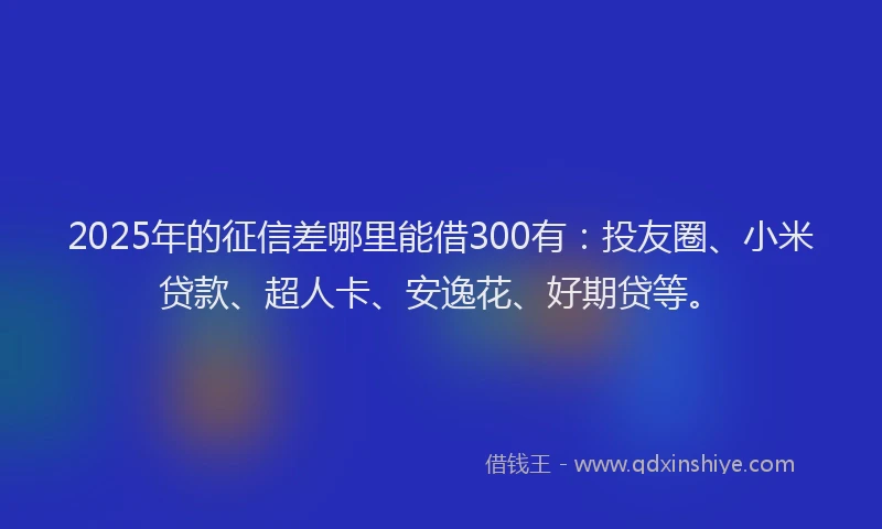 2025年的征信差哪里能借300有：投友圈、小米贷款、超人卡、安逸花、好期贷等。