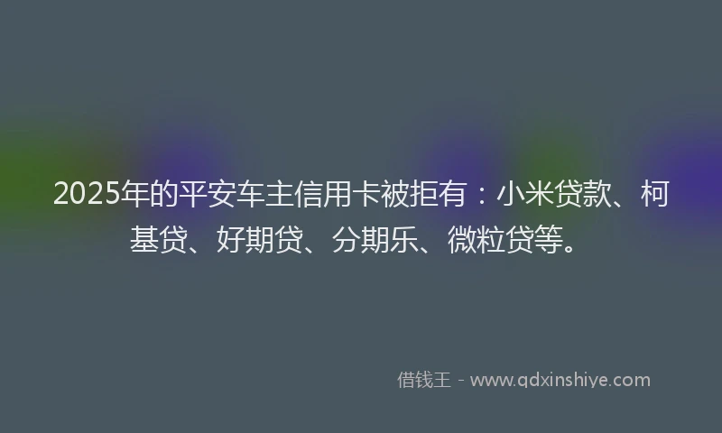 2025年的平安车主信用卡被拒有：小米贷款、柯基贷、好期贷、分期乐、微粒贷等。