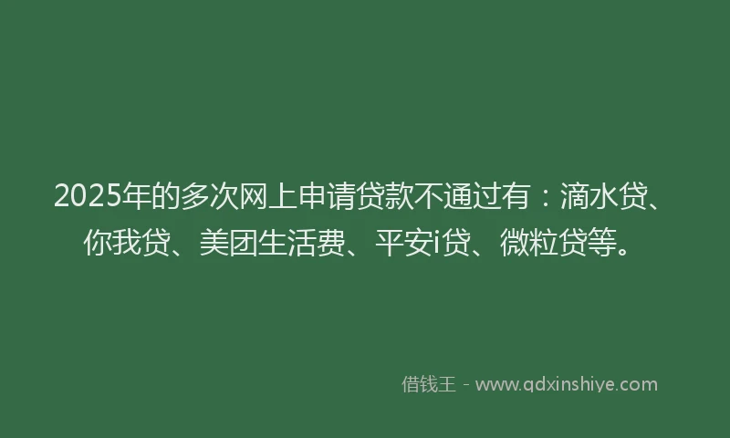 2025年的多次网上申请贷款不通过有：滴水贷、你我贷、美团生活费、平安i贷、微粒贷等。