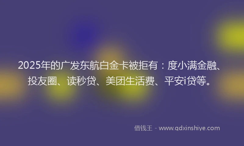 2025年的广发东航白金卡被拒有：度小满金融、投友圈、读秒贷、美团生活费、平安i贷等。