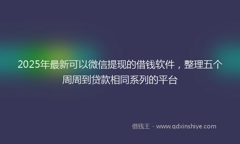 2025年最新可以微信提现的借钱软件，整理五个周周到贷款相同系列的平台