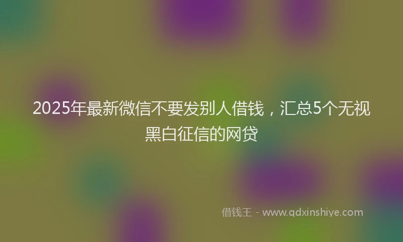 2025年最新微信不要发别人借钱，汇总5个无视黑白征信的网贷