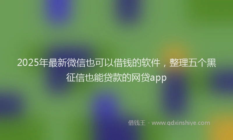 2025年最新微信也可以借钱的软件，整理五个黑征信也能贷款的网贷app