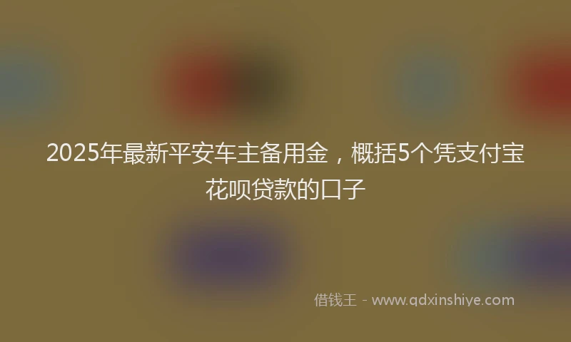 2025年最新平安车主备用金，概括5个凭支付宝花呗贷款的口子