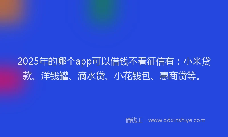2025年的哪个app可以借钱不看征信有：小米贷款、洋钱罐、滴水贷、小花钱包、惠商贷等。