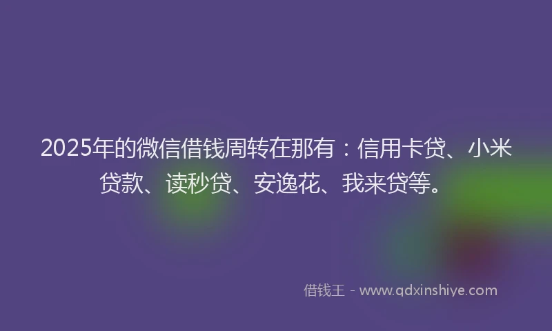 2025年的微信借钱周转在那有：信用卡贷、小米贷款、读秒贷、安逸花、我来贷等。