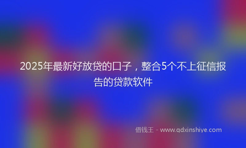 2025年最新好放贷的口子，整合5个不上征信报告的贷款软件