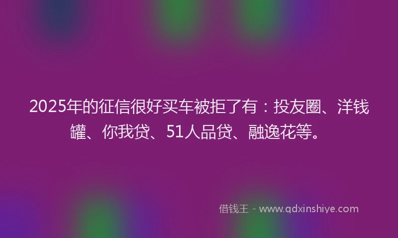 2025年的征信很好买车被拒了有：投友圈、洋钱罐、你我贷、51人品贷、融逸花等。