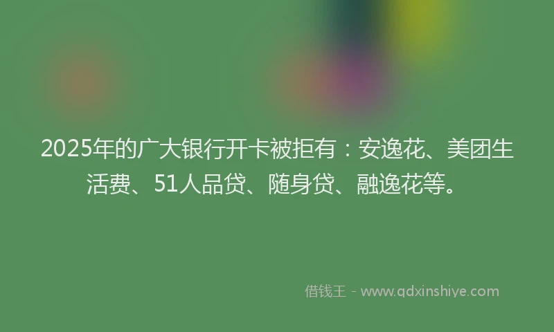 2025年的广大银行开卡被拒有：安逸花、美团生活费、51人品贷、随身贷、融逸花等。