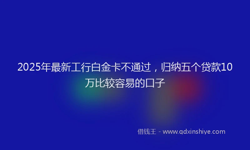 2025年最新工行白金卡不通过，归纳五个贷款10万比较容易的口子