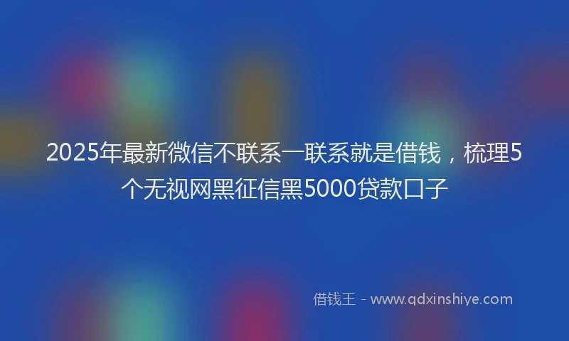 2025年最新微信不联系一联系就是借钱，梳理5个无视网黑征信黑5000贷款口子