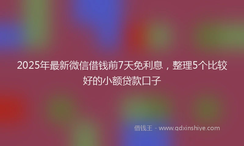 2025年最新微信借钱前7天免利息，整理5个比较好的小额贷款口子