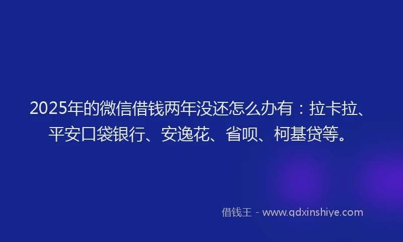 2025年的微信借钱两年没还怎么办有：拉卡拉、平安口袋银行、安逸花、省呗、柯基贷等。