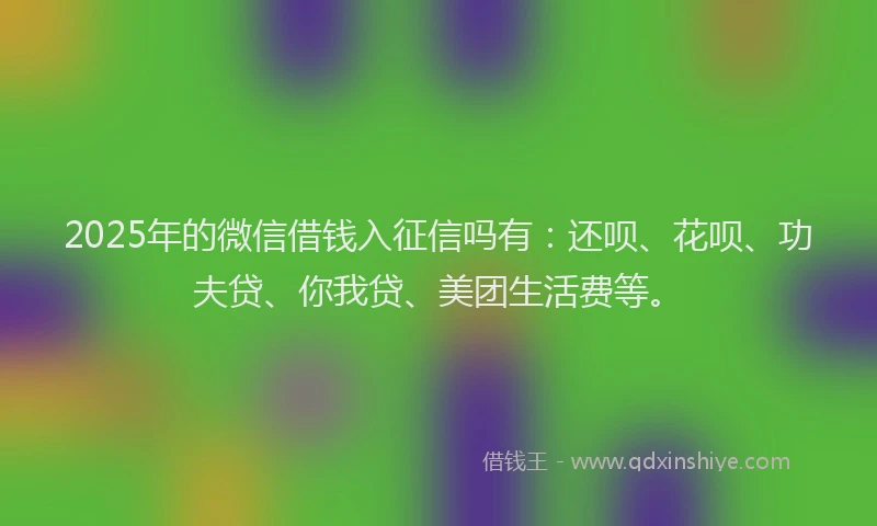 2025年的微信借钱入征信吗有：还呗、花呗、功夫贷、你我贷、美团生活费等。