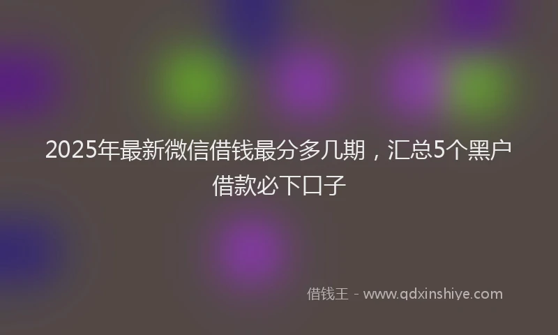 2025年最新微信借钱最分多几期，汇总5个黑户借款必下口子